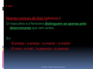 O nome




Nomes comuns de dois (géneros ):
O masculino e o feminino distinguem-se apenas pelo
  determinante que vem antes.

Ex:
      O artista – a artista / o mártir – a mártir
      O rival – a rival / o pianista – a pianista



                           Luís Sérgio - Espaço 7 Língua Portuguesa
 