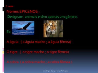 O nome

Nomes EPICENOS :
 Designam animais e têm apenas um género.


Ex.

A águia ( a águia macho ; a águia fêmea)

O tigre ( o tigre macho ; o tigre fêmea)

A cobra ( a cobra macho ; a cobra fêmea.)

                       Luís Sérgio - Espaço 7 Língua Portuguesa
 