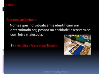 O NOME




Nomes próprios :
   Nomes que individualizam e identificam um
   determinado ser, pessoa ou entidade; escrevem-se
   com letra maiúscula.

   Ex : Amália ; Mercúrio; Toyota




                        Luís Sérgio - Espaço 7 Língua Portuguesa
 