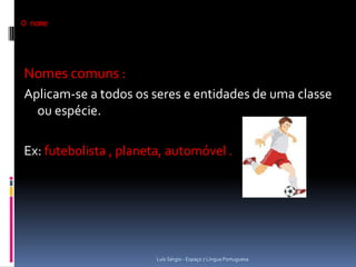 O nome




Nomes comuns :
Aplicam-se a todos os seres e entidades de uma classe
  ou espécie.

Ex: futebolista , planeta, automóvel .




                        Luís Sérgio - Espaço 7 Língua Portuguesa
 
