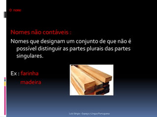 O nome




Nomes não contáveis :
Nomes que designam um conjunto de que não é
  possível distinguir as partes plurais das partes
  singulares.

Ex : farinha
     madeira




                        Luís Sérgio - Espaço 7 Língua Portuguesa
 