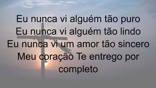 Eu nunca vi alguém tão puro
Eu nunca vi alguém tão lindo
Eu nunca vi um amor tão sincero
Meu coração Te entrego por
completo
 