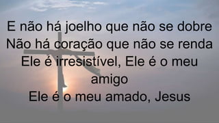E não há joelho que não se dobre
Não há coração que não se renda
Ele é irresistível, Ele é o meu
amigo
Ele é o meu amado, Jesus
 