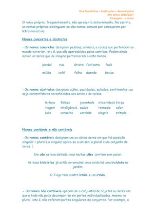 Ana Tapadinhas – Explicações – Apoio Escolar
Ano Letivo 2016/2017
Português – o nome
O nome próprio, frequentemente, não apresenta determinante. Na escrita,
os nomes próprios distinguem-se dos nomes comuns por começarem por
letra maiúscula.
Nomes concretos e abstratos
- Os nomes concretos designam pessoas, animais, e coisas que pertencem ao
mundo exterior, isto é, que são apercebidos pelos sentidos. Podem ainda
incluir os seres que se imagina pertencerem a este mundo.
pardal rua árvore
miúda café folha
fantasma fada
duende bruxa
- Os nomes abstratos designam ações, qualidades, estados, sentimentos, ou
seja caraterísticas reconhecidas aos seres e às coisas.
leitura Beleza juventude sinceridade força
viagem inteligência saúde teimosia calor
luxo conselho verdade alegria atitude
Nomes contáveis e não contáveis
- Os nomes contáveis designam um ou vários seres em que há oposição
singular / plural ( o singular aplica-se a um ser; o plural a um conjunto de
seres. )
Um cão estava deitado, mas muitos cães corriam sem parar.
As duas bicicletas já estão arrumadas, mas ainda há uma bicicleta no
jardim.
O Tiago tem quatro irmãs e um irmão.
- Os nomes não contáveis aplicam-se a conjuntos de objetos ou seres em
que o todo não pode decompor-se em partes individualizadas, mesmo no
plural, isto é, não referem partes singulares de conjuntos. Por exemplo, o
 
