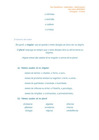 Ana Tapadinhas – Explicações – Apoio Escolar
Ano Letivo 2016/2017
Português – o nome
o indivíduo
a multidão
o cadáver
a criança
O número do nome
. Em geral, o singular usa-se quando o nome designa um único ser ou objeto.
. O plural emprega-se sempre que o nome designa dois ou vários seres ou
objetos.
. Alguns nomes são usados só no singular e outros só no plural.
a)- Nomes usados só no singular
. nomes de metais: o chumbo, o ferro, o ouro...
. nomes de produtos animais ou vegetais: o leite, a carne...
. nomes de qualidades: a bondade, a humildade...
. nomes de ciências ou artes: a filosofia, a psicologia...
. nomes de religiões: o cristianismo, o protestantismo...
b)- Nomes usados só no plural
alvíssaras algemas olheiras
pêsames arredores víveres
cócegas núpcias condolências
 