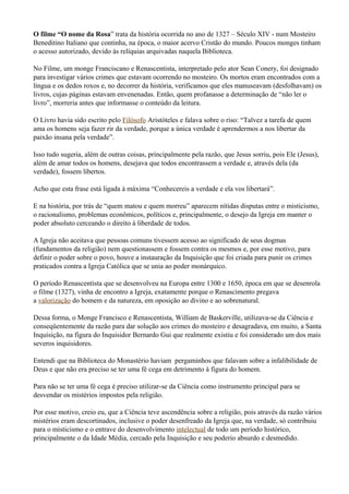 O filme “O nome da Rosa” trata da história ocorrida no ano de 1327 – Século XIV - num Mosteiro
Beneditino Italiano que continha, na época, o maior acervo Cristão do mundo. Poucos monges tinham
o acesso autorizado, devido às relíquias arquivadas naquela Biblioteca.

No Filme, um monge Franciscano e Renascentista, interpretado pelo ator Sean Conery, foi designado
para investigar vários crimes que estavam ocorrendo no mosteiro. Os mortos eram encontrados com a
língua e os dedos roxos e, no decorrer da história, verificamos que eles manuseavam (desfolhavam) os
livros, cujas páginas estavam envenenadas. Então, quem profanasse a determinação de “não ler o
livro”, morreria antes que informasse o conteúdo da leitura.

O Livro havia sido escrito pelo Filósofo Aristóteles e falava sobre o riso: “Talvez a tarefa de quem
ama os homens seja fazer rir da verdade, porque a única verdade é aprendermos a nos libertar da
paixão insana pela verdade”.

Isso tudo sugeria, além de outras coisas, principalmente pela razão, que Jesus sorriu, pois Ele (Jesus),
além de amar todos os homens, desejava que todos encontrassem a verdade e, através dela (da
verdade), fossem libertos.

Acho que esta frase está ligada à máxima “Conhecereis a verdade e ela vos libertará”.

E na história, por trás de “quem matou e quem morreu” aparecem nítidas disputas entre o misticismo,
o racionalismo, problemas econômicos, políticos e, principalmente, o desejo da Igreja em manter o
poder absoluto cerceando o direito à liberdade de todos.

A Igreja não aceitava que pessoas comuns tivessem acesso ao significado de seus dogmas
(fundamentos da religião) nem questionassem e fossem contra os mesmos e, por esse motivo, para
definir o poder sobre o povo, houve a instauração da Inquisição que foi criada para punir os crimes
praticados contra a Igreja Católica que se unia ao poder monárquico.

O período Renascentista que se desenvolveu na Europa entre 1300 e 1650, época em que se desenrola
o filme (1327), vinha de encontro a Igreja, exatamente porque o Renascimento pregava
a valorização do homem e da natureza, em oposição ao divino e ao sobrenatural.

Dessa forma, o Monge Francisco e Renascentista, William de Baskerville, utilizava-se da Ciência e
conseqüentemente da razão para dar solução aos crimes do mosteiro e desagradava, em muito, a Santa
Inquisição, na figura do Inquisidor Bernardo Gui que realmente existiu e foi considerado um dos mais
severos inquisidores.

Entendi que na Biblioteca do Monastério haviam pergaminhos que falavam sobre a infalibilidade de
Deus e que não era preciso se ter uma fé cega em detrimento à figura do homem.

Para não se ter uma fé cega é preciso utilizar-se da Ciência como instrumento principal para se
desvendar os mistérios impostos pela religião.

Por esse motivo, creio eu, que a Ciência teve ascendência sobre a religião, pois através da razão vários
mistérios eram descortinados, inclusive o poder desenfreado da Igreja que, na verdade, só contribuiu
para o misticismo e o entrave do desenvolvimento intelectual de todo um período histórico,
principalmente o da Idade Média, cercado pela Inquisição e seu poderio absurdo e desmedido.
 