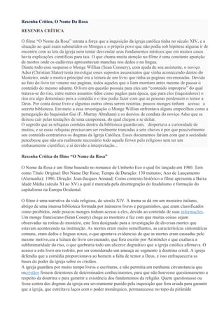 Resenha Crítica, O Nome Da Rosa

RESENHA CRÍTICA

O filme “O Nome da Rosa” retrata a força que a inquisição da igreja católica tinha no século XIV, e a
situação ao qual eram submetidos os Monges e o próprio povo que não podia sob hipótese alguma ir de
encontro com as leis da igreja nem tentar desvendar seus fundamentos místicos que em muitos casos
havia explicações cientificas para tais. O que chama muita atenção no filme é uma constante aparição
de mortos onde os cadáveres apresentavam manchas nos dedos e na língua.
Diante todo esse suspense o Monge Willian (Sean Connery), com ajuda de seu assistente, o noviço
Adso (Christian Slater) tenta investigar esses supostos assassinatos que vinha acontecendo dentro do
Mosteiro, onde o motivo principal era a leitura de um livro que tinha as paginas envenenadas. Devido
ao fato do livro ter veneno nas paginas, todos aqueles que o liam morriam antes mesmo de passar o
conteúdo do mesmo adiante. O livro em questão possuía para eles um “conteúdo improprio” do qual
tratava-se do riso, entre outros assuntos tidos como pagãos para época, que para eles (inquisidores) o
riso era algo demoníaco pois a comédia e o riso podia fazer com que as pessoas perdessem o temor a
Deus. Por conta desse livro e algumas outras obras serem restritas, poucos monges tinham acesso a
secreta biblioteca. Em meio a essa investigação o Monge Willian enfrentava alguns empecilhos como a
perseguição do Inquisidor Gui (F. Murray Abraham) e os desvios de conduta do noviço Adso que se
deixou cair pelas tentações de uma camponesa, do qual chegou a se deitar.
O segredo que as relíquias contidas dentro da biblioteca guardavam, despertava a curiosidade de
muitos, e se essas relíquias precisavam ser realmente trancadas a sete chaves é por que possivelmente
seu conteúdo contrariava os dogmas da Igreja Católica. Esses documentos fariam com que a sociedade
percebesse que não era realmente necessário todo aquele fervor pelo religioso sem ter um
embasamento cientifico, e ai devido a interpretação...

Resenha Crítica do filme “O Nome da Rosa”

O Nome da Rosa é um filme baseado no romance de Umberto Eco o qual foi lançado em 1980. Tem
como Título Original: Der Name Der Rose; Tempo de Duração: 130 minutos; Ano de Lançamento
(Alemanha): 1986; Direção: Jean-Jacques Annaud; Como contexto histórico o filme apresenta a Baixa
Idade Média (século XI ao XV) a qual é marcada pela desintegração do feudalismo e formação do
capitalismo na Europa Ocidental.

O filme é uma narrativa da vida religiosa, do século XIV. A trama se dá em um mosteiro italiano,
abrigo de uma imensa biblioteca formada por inúmeros livros e pergaminhos, que eram classificados
como proibidos, onde poucos monges tinham acesso a eles, devido ao conteúdo de suas informações.
Um monge franciscano (Sean Conery) chega ao mosteiro e faz com que muitas coisas sejam
observadas na rotina do mosteiro, este fora designado para a investigação de diversas mortes que
estavam acontecendo na instituição. As mortes eram muito semelhantes, as características sintomáticas
comuns, eram dedos e línguas roxos, o que apontava evidencias de que as mortes eram causadas pelo
mesmo motivo,era a leitura do livro envenenado, que fora escrito por Aristóteles e que exaltava a
subliminaridade do riso, o que quebraria todo um alicerce dogmático que a igreja católica afirmava. O
acesso a este livro era restrito, por ser considerado um ameaça ao segmento à doutrina cristã. A igreja
defendia que a comédia proporcionava ao homem a falta de temor a Deus, e isso enfraqueceria as
bases do poder da igreja sobre os cristãos.
A igreja guardara por muito tempo livros e escrituras, e não permitia em nenhuma circunstancia que
oscristãos fossem detentores de determinados conhecimentos, para que não houvesse questionamento a
respeito da doutrina e para garantir a existência dos fundamentos da religião. Quem questionasse ou
fosse contra dos dogmas da igreja era severamente punido pela inquisição que fora criada para garantir
que a igreja, que estreitava laços com o poder monárquico, permanecesse no topo da pirâmide
 