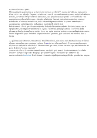 socioeconômica da época.
O renascimento que iniciou-se na Europa no início do século XIV, mesmo período que transcorre o
filme, atrita com a igreja. Enquanto movimento cultural, o renascimento resgata da antiguidade Greco-
romana, os valores antropocêntricos e racionais, que apresentados se opunha ao teocêntrismo e ao
dogmatismo medieval alicerçado e elevado pela igreja. Baseado na teoria renascentista o monge
franciscano Willian de Braskerville, usava da ciência para solucionar os crimes do mosteiro e
desagradava a santa inquisição na figura do inquisidor Bernardo Gui.
Foi através da ciência que diversos mistérios da igreja foram desvendados. O conhecimento que a
igreja dotava, foi adquirido da razão e da lógica, e ciente do grande poder que a sabedoria pode
oferecer a alguém, trancafiou-se muitos livros por muito tempo e junto com eles conhecimento, com o
intuito de permitir que a sociedade leiga continuasse ignorante, pois isso seria mai rentável para a
igreja.

As questões que orbitaram pela detenção do conhecimento, iam muito alem da obediência e do temor,
chegam a questões mais ousadas e egoístas, de caráter social e econômico. O que se aprisionou por
séculos nas bibliotecas eclesiásticas foi muito mais que livros, foram verdades, que possibilitariam ao
povo da época “sair da escuridão”.
A razão e a ciência tiveram ascendência sobre a religião, pois através destas muito se foi revelado,
inclusive o excessivo poderio da igreja, que contribuiu pra o misticismo e o embaraço do
desenvolvimento intelectual de séculos de existência, regado por muita proibição, ignorância e sangue.
 