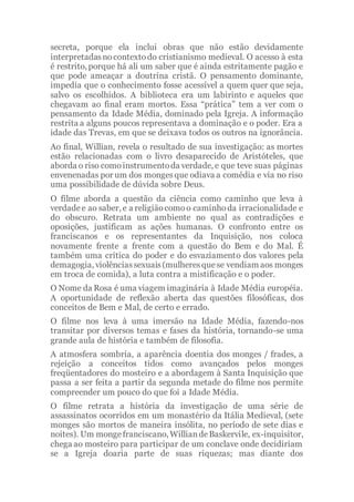 secreta, porque ela inclui obras que não estão devidamente
interpretadasnocontextodo cristianismo medieval. O acesso à esta
é restrito, porque há ali um saber que é ainda estritamente pagão e
que pode ameaçar a doutrina cristã. O pensamento dominante,
impedia que o conhecimento fosse acessível a quem quer que seja,
salvo os escolhidos. A biblioteca era um labirinto e aqueles que
chegavam ao final eram mortos. Essa “prática” tem a ver com o
pensamento da Idade Média, dominado pela Igreja. A informação
restrita a alguns poucos representava a dominação e o poder. Era a
idade das Trevas, em que se deixava todos os outros na ignorância.
Ao final, Willian, revela o resultado de sua investigação: as mortes
estão relacionadas com o livro desaparecido de Aristóteles, que
aborda o riso comoinstrumentoda verdade, e que teve suas páginas
envenenadas por um dos mongesque odiava a comédia e via no riso
uma possibilidade de dúvida sobre Deus.
O filme aborda a questão da ciência como caminho que leva à
verdadee ao saber, e a religiãocomoo caminhoda irracionalidade e
do obscuro. Retrata um ambiente no qual as contradições e
oposições, justificam as ações humanas. O confronto entre os
franciscanos e os representantes da Inquisição, nos coloca
novamente frente a frente com a questão do Bem e do Mal. É
também uma crítica do poder e do esvaziamento dos valores pela
demagogia, violênciassexuais(mulheresquese vendiam aos monges
em troca de comida), a luta contra a mistificação e o poder.
O Nome da Rosa é uma viagem imaginária à Idade Média européia.
A oportunidade de reflexão aberta das questões filosóficas, dos
conceitos de Bem e Mal, de certo e errado.
O filme nos leva à uma imersão na Idade Média, fazendo-nos
transitar por diversos temas e fases da história, tornando-se uma
grande aula de história e também de filosofia.
A atmosfera sombria, a aparência doentia dos monges / frades, a
rejeição a conceitos tidos como avançados pelos monges
freqüentadores do mosteiro e a abordagem à Santa Inquisição que
passa a ser feita a partir da segunda metade do filme nos permite
compreender um pouco do que foi a Idade Média.
O filme retrata a história da investigação de uma série de
assassinatos ocorridos em um monastério da Itália Medieval, (sete
monges são mortos de maneira insólita, no período de sete dias e
noites). Um mongefranciscano, WilliandeBaskervile, ex-inquisitor,
chega ao mosteiro para participar de um conclave onde decidiriam
se a Igreja doaria parte de suas riquezas; mas diante dos
 