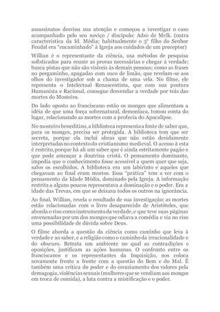 assassinatos desviou sua atenção e começou a investigar o caso
acompanhado pelo seu noviço / discípulo: Adso de Melk. (outra
característica da Id. Média; habitualmente o 3° filho do Senhor
Feudal era “encaminhado” à Igreja aos cuidados de um preceptor)
Willian é o representante da ciência, usa métodos de pesquisa
sofisticados para reunir as provas necessárias e chegar à verdade;
busca pistas que não são visíveis às demais pessoas; como as frases
no pergaminho, apagadas com suco de limão, que revelam-se aos
olhos do investigador sob a chama de uma vela. No filme, ele
representa o Intelectual Renascentista, que com sua postura
Humanista e Racional, consegue desvendar a verdade por trás das
mortes do Mosteiro.
Do lado oposto ao franciscano estão os monges que alimentam a
idéia de que uma força sobrenatural, demoníaca, tomou conta do
lugar, relacionando as mortes com a profecia do Apocalipse.
No mosteirobeneditino, a biblioteca representaa fonte de saber que,
para os monges, precisa ser protegida. A biblioteca tem que ser
secreta, porque ela inclui obras que não estão devidamente
interpretadasnocontextodo cristianismo medieval. O acesso à esta
é restrito, porque há ali um saber que é ainda estritamente pagão e
que pode ameaçar a doutrina cristã. O pensamento dominante,
impedia que o conhecimento fosse acessível a quem quer que seja,
salvo os escolhidos. A biblioteca era um labirinto e aqueles que
chegavam ao final eram mortos. Essa “prática” tem a ver com o
pensamento da Idade Média, dominado pela Igreja. A informação
restrita a alguns poucos representava a dominação e o poder. Era a
idade das Trevas, em que se deixava todos os outros na ignorância.
Ao final, Willian, revela o resultado de sua investigação: as mortes
estão relacionadas com o livro desaparecido de Aristóteles, que
aborda o riso comoinstrumentoda verdade, e que teve suas páginas
envenenadas por um dos mongesque odiava a comédia e via no riso
uma possibilidade de dúvida sobre Deus.
O filme aborda a questão da ciência como caminho que leva à
verdadee ao saber, e a religiãocomoo caminhoda irracionalidade e
do obscuro. Retrata um ambiente no qual as contradições e
oposições, justificam as ações humanas. O confronto entre os
franciscanos e os representantes da Inquisição, nos coloca
novamente frente a frente com a questão do Bem e do Mal. É
também uma crítica do poder e do esvaziamento dos valores pela
demagogia, violênciassexuais(mulheresquese vendiam aos monges
em troca de comida), a luta contra a mistificação e o poder.
 