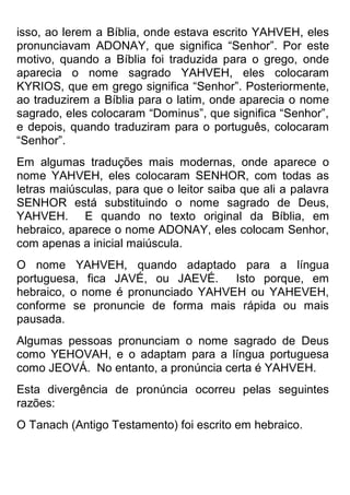 isso, ao lerem a Bíblia, onde estava escrito YAHVEH, eles pronunciavam ADONAY, que significa “Senhor”. Por este motivo, quando a Bíblia foi traduzida para o grego, onde aparecia o nome sagrado YAHVEH, eles colocaram KYRIOS, que em grego significa “Senhor”. Posteriormente, ao traduzirem a Bíblia para o latim, onde aparecia o nome sagrado, eles colocaram “Dominus”, que significa “Senhor”, e depois, quando traduziram para o português, colocaram “Senhor”. 
Em algumas traduções mais modernas, onde aparece o nome YAHVEH, eles colocaram SENHOR, com todas as letras maiúsculas, para que o leitor saiba que ali a palavra SENHOR está substituindo o nome sagrado de Deus, YAHVEH. E quando no texto original da Bíblia, em hebraico, aparece o nome ADONAY, eles colocam Senhor, com apenas a inicial maiúscula. 
O nome YAHVEH, quando adaptado para a língua portuguesa, fica JAVÉ, ou JAEVÉ. Isto porque, em hebraico, o nome é pronunciado YAHVEH ou YAHEVEH, conforme se pronuncie de forma mais rápida ou mais pausada. 
Algumas pessoas pronunciam o nome sagrado de Deus como YEHOVAH, e o adaptam para a língua portuguesa como JEOVÁ. No entanto, a pronúncia certa é YAHVEH. 
Esta divergência de pronúncia ocorreu pelas seguintes razões: 
O Tanach (Antigo Testamento) foi escrito em hebraico.  