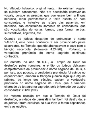 No alfabeto hebraico, originalmente, não existiam vogais, só existiam consoantes. Não era necessário escrever as vogais, porque as pessoas que conhecem bem a língua hebraica, lêem perfeitamente o texto escrito só com consoantes, e inclusive as raízes das palavras, em hebraico, são constituídas somente de consoantes, que são vocalizadas de várias formas, para formar verbos, substantivos, adjetivos, etc. 
Quando os judeus deixaram de pronunciar o nome YAHVEH, este nome continuou a ser pronunciado pelos sacerdotes, no Templo, quando abençoavam o povo com a bênção sacerdotal (Números 4:24-26). Portanto, a verdadeira pronúncia do nome sagrado continuou conhecida. 
No entanto, no ano 70 D.C., o Templo de Deus foi destruído pelos romanos, e então os judeus deixaram completamente de pronunciar o nome sagrado de Deus, e por isso, aos poucos, a verdadeira pronúncia foi caindo no esquecimento, embora a tradição judaica diga que alguns rabinos, ao longo dos séculos, sabiam a verdadeira pronúncia do nome sagrado de Deus, que é também chamado de tetragrama sagrado, pois é formado por quatro consoantes: YHVH )הוהי(. 
Na mesma ocasião em que o Templo de Deus foi destruído, a cidade de Jerusalém também foi destruída, e os judeus foram expulsos da sua terra e foram espalhados entre as nações.  