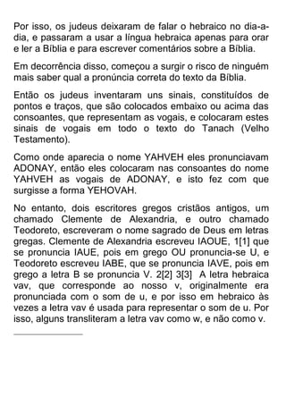 Por isso, os judeus deixaram de falar o hebraico no dia-a- dia, e passaram a usar a língua hebraica apenas para orar e ler a Bíblia e para escrever comentários sobre a Bíblia. 
Em decorrência disso, começou a surgir o risco de ninguém mais saber qual a pronúncia correta do texto da Bíblia. 
Então os judeus inventaram uns sinais, constituídos de pontos e traços, que são colocados embaixo ou acima das consoantes, que representam as vogais, e colocaram estes sinais de vogais em todo o texto do Tanach (Velho Testamento). 
Como onde aparecia o nome YAHVEH eles pronunciavam ADONAY, então eles colocaram nas consoantes do nome YAHVEH as vogais de ADONAY, e isto fez com que surgisse a forma YEHOVAH. 
No entanto, dois escritores gregos cristãos antigos, um chamado Clemente de Alexandria, e outro chamado Teodoreto, escreveram o nome sagrado de Deus em letras gregas. Clemente de Alexandria escreveu IAOUE, 1[1] que se pronuncia IAUE, pois em grego OU pronuncia-se U, e Teodoreto escreveu IABE, que se pronuncia IAVE, pois em grego a letra B se pronuncia V. 2[2] 3[3] A letra hebraica vav, que corresponde ao nosso v, originalmente era pronunciada com o som de u, e por isso em hebraico às vezes a letra vav é usada para representar o som de u. Por isso, alguns transliteram a letra vav como w, e não como v. 
 
