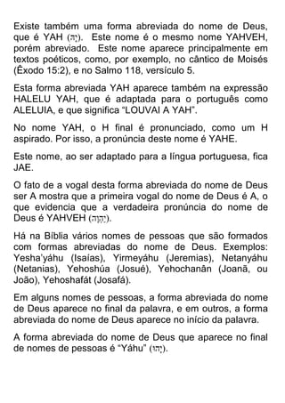 Existe também uma forma abreviada do nome de Deus, que é YAH ( הָּי ) . Este nome é o mesmo nome YAHVEH, porém abreviado. Este nome aparece principalmente em textos poéticos, como, por exemplo, no cântico de Moisés (Êxodo 15:2), e no Salmo 118, versículo 5. 
Esta forma abreviada YAH aparece também na expressão HALELU YAH, que é adaptada para o português como ALELUIA, e que significa “LOUVAI A YAH”. 
No nome YAH, o H final é pronunciado, como um H aspirado. Por isso, a pronúncia deste nome é YAHE. 
Este nome, ao ser adaptado para a língua portuguesa, fica JAE. 
O fato de a vogal desta forma abreviada do nome de Deus ser A mostra que a primeira vogal do nome de Deus é A, o que evidencia que a verdadeira pronúncia do nome de Deus é YAHVEH )יַהְוֶה( . 
Há na Bíblia vários nomes de pessoas que são formados com formas abreviadas do nome de Deus. Exemplos: Yesha’yáhu (Isaías), Yirmeyáhu (Jeremias), Netanyáhu (Netanias), Yehoshúa (Josué), Yehochanân (Joanã, ou João), Yehoshafát (Josafá). 
Em alguns nomes de pessoas, a forma abreviada do nome de Deus aparece no final da palavra, e em outros, a forma abreviada do nome de Deus aparece no início da palavra. 
A forma abreviada do nome de Deus que aparece no final de nomes de pessoas é “Yáhu” )יָהוּ( .  