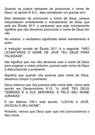 Quando os judeus deixaram de pronunciar o nome de Deus, no século III A.C., eles cometeram um grande erro. 
Eles deixaram de pronunciar o nome de Deus, porque interpretaram erradamente o mandamento de Deus que está em Êxodo 20:7, e pensaram que este mandamento significa que não devemos pronunciar o nome de Deus em vão. 
No entanto, o verdadeiro significado deste mandamento é outro. 
A tradução correta de Êxodo 20:7, é a seguinte: “NÃO LEVANTARÁS O NOME DE JAVÉ TEU DEUS PARA FALSIDADE”. 
Isto significa que nós não devemos usar o nome de Deus para enganar o nosso próximo, jurando pelo nome de Deus e descumprindo o juramento. 
Significa que quando nós juramos pelo nome de Deus, devemos cumprir o juramento. 
Deus ordenou que nós juremos pelo nome dele, como está escrito em Deuteronômio 6:13: “A JAVÉ TEU DEUS TEMERÁS E A ELE SERVIRÁS, E PELO SEU NOME JURARÁS.” 
E em Salmos 105:1 está escrito: “LOUVAI A JAVÉ, INVOCAI O SEU NOME”. 
Portanto, vemos que Deus quer que nós pronunciemos o Seu nome.  