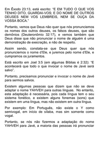 Em Êxodo 23:13, está escrito: “E EM TUDO O QUE VOS TENHO DITO, GUARDAI-VOS; E DO NOME DE OUTROS DEUSES NEM VOS LEMBREIS, NEM SE OUÇA DA VOSSA BOCA.” 
Portanto, vemos que Deus não quer que nós pronunciemos os nomes dos outros deuses, os falsos deuses, que são demônios (Deuteronômio 32:17), e vemos também que Deus disse que não pronunciar o nome de alguém é uma demonstração de execração, e não de respeito. 
Assim sendo, constata-se que Deus quer que nós pronunciemos o nome d’Ele, e juremos pelo nome d’Ele, e cumpramos os juramentos. 
Está escrito em Joel 3:5 (em algumas Bíblias é 2:32): “E acontecerá que todo o que invocar o nome de Javé será salvo”. 
Portanto, precisamos pronunciar e invocar o nome de Javé para sermos salvos. 
Existem algumas pessoas que dizem que não se deve adaptar o nome YAHVEH para outras línguas. No entanto, esta adaptação é necessária, pois cada língua tem o seu sistema fonético, e existem alguns fonemas (sons) que existem em uma língua, mas não existem em outra língua. 
Por exemplo: Em Português, não existe o Y como semivogal, em início de sílaba, mas sim somente como vogal. 
Portanto, se nós não fizermos a adaptação do nome YAHVEH para Javé, a maioria das pessoas irá pronunciar  