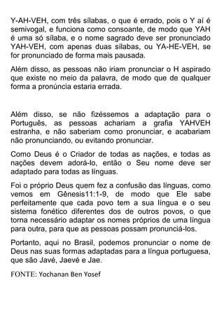 Y-AH-VEH, com três sílabas, o que é errado, pois o Y aí é semivogal, e funciona como consoante, de modo que YAH é uma só sílaba, e o nome sagrado deve ser pronunciado YAH-VEH, com apenas duas sílabas, ou YA-HE-VEH, se for pronunciado de forma mais pausada. 
Além disso, as pessoas não iriam pronunciar o H aspirado que existe no meio da palavra, de modo que de qualquer forma a pronúncia estaria errada. 
Além disso, se não fizéssemos a adaptação para o Português, as pessoas achariam a grafia YAHVEH estranha, e não saberiam como pronunciar, e acabariam não pronunciando, ou evitando pronunciar. 
Como Deus é o Criador de todas as nações, e todas as nações devem adorá-lo, então o Seu nome deve ser adaptado para todas as línguas. 
Foi o próprio Deus quem fez a confusão das línguas, como vemos em Gênesis11:1-9, de modo que Ele sabe perfeitamente que cada povo tem a sua língua e o seu sistema fonético diferentes dos de outros povos, o que torna necessário adaptar os nomes próprios de uma língua para outra, para que as pessoas possam pronunciá-los. 
Portanto, aqui no Brasil, podemos pronunciar o nome de Deus nas suas formas adaptadas para a língua portuguesa, que são Javé, Jaevé e Jae. 
FONTE: Yochanan Ben Yosef  