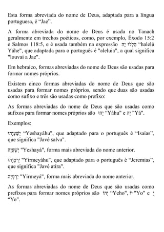 Esta forma abreviada do nome de Deus, adaptada para a língua portuguesa, é “Jae”. 
A forma abreviada do nome de Deus é usada no Tanach geralmente em trechos poéticos, como, por exemplo, Êxodo 15:2 e Salmos 118:5, e é usada também na expressão הַלְלוּ יָהּ “halelú Yáhe", que adaptada para o português é "aleluia", a qual significa "louvai a Jae". 
Em hebraico, formas abreviadas do nome de Deus são usadas para formar nomes próprios. 
Existem cinco formas abreviadas do nome de Deus que são usadas para formar nomes próprios, sendo que duas são usadas como sufixo e três são usadas como prefixo: 
As formas abreviadas do nome de Deus que são usadas como sufixos para formar nomes próprios são יָהוּ “Yáhu" e יָה "Yá". 
Exemplos: 
יְשַעְיָהוּ “Yeshayáhu", que adaptado para o português é “Isaías”, que significa "Javé salva". 
יְשַעְיָה "Yeshayá", forma mais abreviada do nome anterior. 
יִרְמְיָהוּ "Yirmeyáhu", que adaptado para o português é “Jeremias”, que significa "Javé atira". 
יִרְמְיָה "Yirmeyá", forma mais abreviada do nome anterior. 
As formas abreviadas do nome de Deus que são usadas como prefixos para formar nomes próprios são יְהוֹ “Yeho", יוֹ "Yo" e י 
“Ye".  