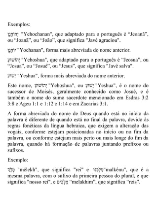 Exemplos: 
יְהוֹחָנָן "Yehochanan", que adaptado para o português é “Jeoanã”, ou “Joanã”, ou “João”, que significa "Javé agraciou". 
יוֹחָנָן "Yochanan", forma mais abreviada do nome anterior. 
יְהוֹשוּ ע "Yehoshua", que adaptado para o português é “Jeosua”, ou “Josua”, ou “Josué”, ou “Jesus”, que significa "Javé salva". 
י שוּעַ "Yeshua", forma mais abreviada do nome anterior. 
Este nome, יְהוֹשוּעַ "Yehoshua", ou י שוּעַ "Yeshua", é o nome do sucessor de Moisés, geralmente conhecido como Josué, e é também o nome do sumo sacerdote mencionado em Esdras 3:2 3:8 e Ageu 1:1 e 1:12 e 1:14 e em Zacarias 3:1. 
A forma abreviada do nome de Deus quando está no início da palavra é diferente de quando está no final da palavra, devido às regras fonéticas da língua hebraica, que exigem a alteração das vogais, conforme estejam posicionadas no início ou no fim da palavra, ou conforme estejam mais perto ou mais longe do fim da palavra, quando há formação de palavras juntando prefixos ou sufixos. 
Exemplo: 
מֶלֶךְ "mélekh", que significa "rei" e מַלְ כנוּ "malkênu", que é a mesma palavra, com o sufixo da primeira pessoa do plural, e que significa "nosso rei", e מְלָכִים “melakhim”, que significa “reis”. 
 