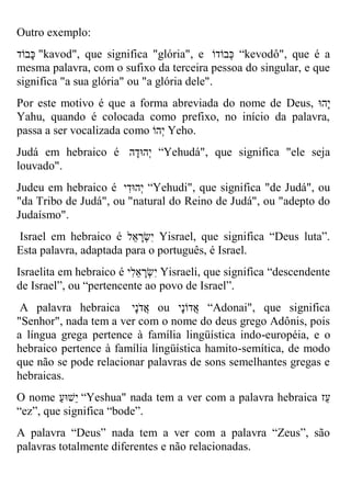 Outro exemplo: 
כָבוֹד "kavod", que significa "glória", e כְבוֹדוֹ “kevodô", que é a mesma palavra, com o sufixo da terceira pessoa do singular, e que significa "a sua glória" ou "a glória dele". 
Por este motivo é que a forma abreviada do nome de Deus, יָהוּ 
Yahu, quando é colocada como prefixo, no início da palavra, passa a ser vocalizada como יְהוֹ Yeho. 
Judá em hebraico é יְהוּדָה “Yehudá", que significa "ele seja louvado". 
Judeu em hebraico é יְהוּדִי “Yehudi", que significa "de Judá", ou "da Tribo de Judá", ou "natural do Reino de Judá", ou "adepto do Judaísmo". 
Israel em hebraico é יִשְרָ אל Yisrael, que significa “Deus luta”. Esta palavra, adaptada para o português, é Israel. 
Israelita em hebraico é יִשְרָ אלִי Yisraeli, que significa “descendente de Israel”, ou “pertencente ao povo de Israel”. 
A palavra hebraica אֲדֹנָי ou אֲדוֹנָי “Adonai", que significa "Senhor", nada tem a ver com o nome do deus grego Adônis, pois a língua grega pertence à família lingüística indo-européia, e o hebraico pertence à família lingüística hamito-semítica, de modo que não se pode relacionar palavras de sons semelhantes gregas e hebraicas. 
O nome י שוּעַ “Yeshua" nada tem a ver com a palavra hebraica עז 
“ez”, que significa “bode”. 
A palavra “Deus” nada tem a ver com a palavra “Zeus”, são palavras totalmente diferentes e não relacionadas.  