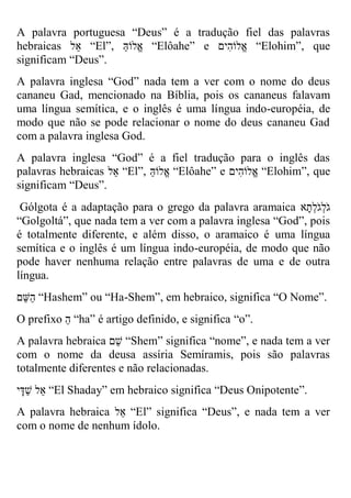 A palavra portuguesa “Deus” é a tradução fiel das palavras hebraicas אל “El”, אֱלוֹהַּ “Elôahe” e אֱלוֹהִים “Elohim”, que significam “Deus”. 
A palavra inglesa “God” nada tem a ver com o nome do deus cananeu Gad, mencionado na Bíblia, pois os cananeus falavam uma língua semítica, e o inglês é uma língua indo-européia, de modo que não se pode relacionar o nome do deus cananeu Gad com a palavra inglesa God. 
A palavra inglesa “God” é a fiel tradução para o inglês das palavras hebraicas אל “El”, אֱלוֹהַּ “Elôahe” e אֱלוֹהִים “Elohim”, que significam “Deus”. 
Gólgota é a adaptação para o grego da palavra aramaica גֹלְגֹלְתָא 
“Golgoltá”, que nada tem a ver com a palavra inglesa “God”, pois é totalmente diferente, e além disso, o aramaico é uma língua semítica e o inglês é um língua indo-européia, de modo que não pode haver nenhuma relação entre palavras de uma e de outra língua. 
הַ שם “Hashem” ou “Ha-Shem”, em hebraico, significa “O Nome”. 
O prefixo הַ “ha” é artigo definido, e significa “o”. 
A palavra hebraica שם “Shem” significa “nome”, e nada tem a ver com o nome da deusa assíria Semíramis, pois são palavras totalmente diferentes e não relacionadas. 
אל שַדָי “El Shaday” em hebraico significa “Deus Onipotente”. 
A palavra hebraica א ל “El” significa “Deus”, e nada tem a ver com o nome de nenhum ídolo.  