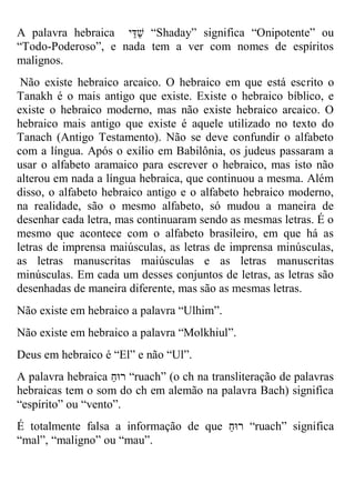 A palavra hebraica שַדַי “Shaday” significa “Onipotente” ou “Todo-Poderoso”, e nada tem a ver com nomes de espíritos malignos. 
Não existe hebraico arcaico. O hebraico em que está escrito o Tanakh é o mais antigo que existe. Existe o hebraico bíblico, e existe o hebraico moderno, mas não existe hebraico arcaico. O hebraico mais antigo que existe é aquele utilizado no texto do Tanach (Antigo Testamento). Não se deve confundir o alfabeto com a língua. Após o exílio em Babilônia, os judeus passaram a usar o alfabeto aramaico para escrever o hebraico, mas isto não alterou em nada a língua hebraica, que continuou a mesma. Além disso, o alfabeto hebraico antigo e o alfabeto hebraico moderno, na realidade, são o mesmo alfabeto, só mudou a maneira de desenhar cada letra, mas continuaram sendo as mesmas letras. É o mesmo que acontece com o alfabeto brasileiro, em que há as letras de imprensa maiúsculas, as letras de imprensa minúsculas, as letras manuscritas maiúsculas e as letras manuscritas minúsculas. Em cada um desses conjuntos de letras, as letras são desenhadas de maneira diferente, mas são as mesmas letras. 
Não existe em hebraico a palavra “Ulhim”. 
Não existe em hebraico a palavra “Molkhiul”. 
Deus em hebraico é “El” e não “Ul”. 
A palavra hebraica רוּחַ “ruach” (o ch na transliteração de palavras hebraicas tem o som do ch em alemão na palavra Bach) significa “espírito” ou “vento”. 
É totalmente falsa a informação de que רוּחַ “ruach” significa “mal”, “maligno” ou “mau”.  
