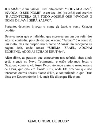 JURARÁS”, e em Salmos 105:1 está escrito: “LOUVAI A JAVÉ, INVOCAI O SEU NOME”, e em Joel 3:5 (ou 2:32) está escrito: “E ACONTECERÁ QUE TODO AQUELE QUE INVOCAR O NOME DE JAVÉ SERÁ SALVO”. 
Portanto, devemos invocar o nome de Javé, o nosso Criador bendito. 
Deve-se notar que o indivíduo que escreveu em um dos referidos sites se contradiz, pois ele diz que o nome “Adonai” é o nome de um ídolo, mas ele próprio usa o nome “Adonai” no cabeçalho da página dele, onde consta “SHEMA ISRAEL, ADONAI ELOHENU, ADONAI ECHAD! DEUT 6:4”. 
Além disso, as pessoas que escreveram nos referido sites ainda estão crendo no Novo Testamento, e estão adorando Jesus o Nazareno como se ele fosse Deus, violando assim o mandamento de Deus, que está em Êxodo 20:3, onde Ele ordenou que não tenhamos outros deuses diante d’Ele, e contrariando o que Deus disse em Deuteronômio 6:4, onde Ele disse que Ele é um. 
QUAL O NOME DE DEUS?  