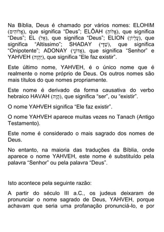 Na Bíblia, Deus é chamado por vários nomes: ELOHIM )אֱלוֹהִים( , que significa “Deus”; ELÔAH )אֱלוֹהַּ ( , que significa “Deus”; EL ) אל( , que significa “Deus”; ELION )עֶלְיוֹן( , que significa “Altíssimo”; SHADAY )שַדָי( , que significa “Onipotente”; ADONAY )אֲדוֹנָי( , que significa “Senhor” e YAHVEH )יַהְוֶה( , que significa “Ele faz existir”. 
Este último nome, YAHVEH, é o único nome que é realmente o nome próprio de Deus. Os outros nomes são mais títulos do que nomes propriamente. 
Este nome é derivado da forma causativa do verbo hebraico HAVAH )הָוָה( , que significa “ser”, ou “existir”. 
O nome YAHVEH significa “Ele faz existir”. 
O nome YAHVEH aparece muitas vezes no Tanach (Antigo Testamento). 
Este nome é considerado o mais sagrado dos nomes de Deus. 
No entanto, na maioria das traduções da Bíblia, onde aparece o nome YAHVEH, este nome é substituído pela palavra “Senhor” ou pela palavra “Deus”. 
Isto acontece pela seguinte razão: 
A partir do século III a.C., os judeus deixaram de pronunciar o nome sagrado de Deus, YAHVEH, porque achavam que seria uma profanação pronunciá-lo, e por  