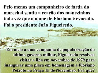 Em meio a uma campanha de popularização do último governo militar, Figueiredo resolveu visitar a ilha em novembro de 1979 para inaugurar uma placa em homenagem a Floriano Peixoto na Praça 15 de Novembro. Pra que? Pelo menos um companheiro de farda do marechal sentiu a reação dos manezinhos toda vez que o nome de Floriano é evocado. Foi o presidente João Figueiredo.   Em meio a uma campanha de popularização do último governo militar, Figueiredo resolveu visitar a ilha em novembro de 1979 para inaugurar uma placa em homenagem a Floriano Peixoto na Praça 15 de Novembro. Pra que? 