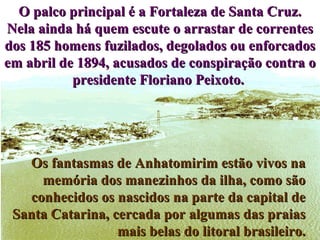 Os fantasmas de Anhatomirim estão vivos na memória dos manezinhos da ilha, como são conhecidos os nascidos na parte da capital de Santa Catarina, cercada por algumas das praias mais belas do litoral brasileiro. O palco principal é a Fortaleza de Santa Cruz. Nela ainda há quem escute o arrastar de correntes dos 185 homens fuzilados, degolados ou enforcados em abril de 1894, acusados de conspiração contra o presidente Floriano Peixoto.  