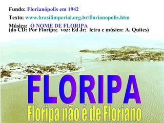 Fundo:  Florianópolis em 1942 Texto:  www.brasilimperial.org.br/florianopolis.htm Música:  O NOME DE FLORIPA   (do CD: Por Floripa;  voz: Ed Jr;  letra e música: A. Quites) FLORIPA Floripa não é de Floriano 