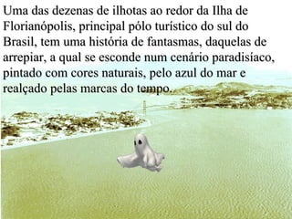 Uma das dezenas de ilhotas ao redor da Ilha de Florianópolis, principal pólo turístico do sul do Brasil, tem uma história de fantasmas, daquelas de arrepiar, a qual se esconde num cenário paradisíaco, pintado com cores naturais, pelo azul do mar e realçado pelas marcas do tempo. 