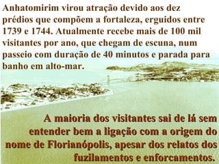 Anhatomirim virou atração devido aos dez prédios que compõem a fortaleza, erguidos entre 1739 e 1744. Atualmente recebe mais de 100 mil visitantes por ano, que chegam de escuna, num passeio com duração de 40 minutos e parada para banho em alto-mar.  A maioria dos visitantes sai de lá sem entender bem a ligação com a origem do nome de Florianópolis, apesar dos relatos dos fuzilamentos e enforcamentos .   