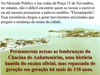 No Mercado Público e nas rodas da Praça 15 de Novembro, no entanto, não é difícil encontrar quem se recuse a escrever ou até mesmo pronunciar a palavra maldita: "Florianópolis". Essa resistência chegou a gerar movimentos articulados que pregam a mudança do nome da cidade.  Permanecem acesas as lembranças da Chacina de Anhatomirim, uma história banida do ensino oficial, mas repassada de geração em geração há mais de 110 anos.   