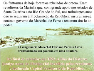 No final de setembro de 1893, a Ilha do Desterro (antigo nome de Floripa) foi invadida pelos revoltosos e declarada Capital Provisória da República. Os fantasmas de hoje foram os rebelados de ontem. Eram revoltosos da Marinha que, com grande apoio nos estados de Santa Catarina e no Rio Grande do Sul, nos turbulentos anos que se seguiram à Proclamação da República, insurgiram-se contra o governo do Marechal de Ferro e tentaram tirá-lo do poder.  O sanguinário Marechal Floriano Peixoto havia transformado seu governo em uma ditadura. No final de setembro de 1893, a Ilha do Desterro (antigo nome de Floripa) foi invadida pelos revoltosos e declarada Capital Provisória da República. 