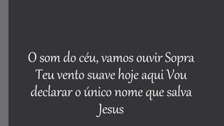 O som do céu, vamos ouvir Sopra
Teu vento suave hoje aqui Vou
declarar o único nome que salva
Jesus
 