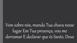 Vem sobre nós, manda Tua chuva nesse
lugar Em Tua presença, vou me
derramar E declarar que és Santo, Deus
 