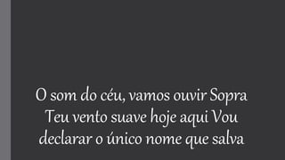 O som do céu, vamos ouvir Sopra
Teu vento suave hoje aqui Vou
declarar o único nome que salva
 