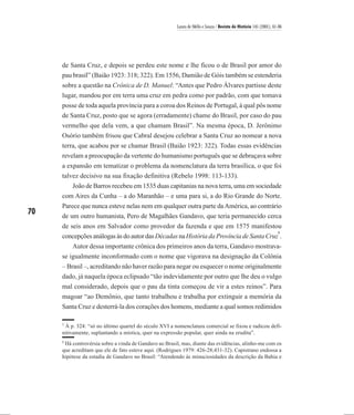Laura de Mello e Souza / Revista de História 145 (2001), 61-86




     de Santa Cruz, e depois se perdeu este nome e lhe ficou o de Brasil por amor do
     pau brasil” (Baião 1923: 318; 322). Em 1556, Damião de Góis também se estenderia
     sobre a questão na Crônica de D. Manuel: “Antes que Pedro Álvares partisse deste
     lugar, mandou por em terra uma cruz em pedra como por padrão, com que tomava
     posse de toda aquela província para a coroa dos Reinos de Portugal, à qual pôs nome
     de Santa Cruz, posto que se agora (erradamente) chame do Brasil, por caso do pau
     vermelho que dela vem, a que chamam Brasil”. Na mesma época, D. Jerônimo
     Osório também frisou que Cabral desejou celebrar a Santa Cruz ao nomear a nova
     terra, que acabou por se chamar Brasil (Baião 1923: 322). Todas essas evidências
     revelam a preocupação da vertente do humanismo português que se debruçava sobre
     a expansão em tematizar o problema da nomenclatura da terra brasílica, o que foi
     talvez decisivo na sua fixação definitiva (Rebelo 1998: 113-133).
        João de Barros recebeu em 1535 duas capitanias na nova terra, uma em sociedade
     com Aires da Cunha – a do Maranhão – e uma para si, a do Rio Grande do Norte.
     Parece que nunca esteve nelas nem em qualquer outra parte da América, ao contrário
70   de um outro humanista, Pero de Magalhães Gandavo, que teria permanecido cerca
     de seis anos em Salvador como provedor da fazenda e que em 1575 manifestou
                                                                                       6
     concepções análogas às do autor das Décadas na História da Província de Santa Cruz .
         Autor dessa importante crônica dos primeiros anos da terra, Gandavo mostrava-
     se igualmente inconformado com o nome que vigorava na designação da Colônia
     – Brasil –, acreditando não haver razão para negar ou esquecer o nome originalmente
     dado, já naquela época eclipsado “tão indevidamente por outro que lhe deu o vulgo
     mal considerado, depois que o pau da tinta começou de vir a estes reinos”. Para
     magoar “ao Demônio, que tanto trabalhou e trabalha por extinguir a memória da
     Santa Cruz e desterrá-la dos corações dos homens, mediante a qual somos redimidos

     5
      À p. 324: “só no último quartel do século XVI a nomenclatura comercial se fixou e radicou defi-
     nitivamente, suplantando a mística, quer na expressão popular, quer ainda na erudita”.
     6
      Há controvérsia sobre a vinda de Gandavo ao Brasil, mas, diante das evidências, alinho-me com os
     que acreditam que ele de fato esteve aqui. (Rodrigues 1979: 426-28;431-32). Capistrano endossa a
     hipótese da estadia de Gandavo no Brasil: “Atendendo às minuciosidades da descrição da Bahia e
 