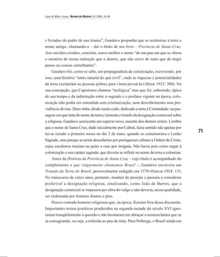 Laura de Mello e Souza / Revista de História 145 (2001), 61-86




e livrados do poder de sua tirania”, Gandavo propunha que se restituísse à terra o
nome antigo, chamando-a – daí o título de seu livro – Província de Santa Cruz.
Aos ouvidos cristãos, concluía, soava melhor o nome “de um pau em que se obrou
o mistério de nossa redenção que o doutro, que não serve de mais que de tingir
panos ou cousas semelhantes”.
   Gandavo foi, como se sabe, um propagandista da colonização, escrevendo, por
isso, uma história “antes natural do que civil”, onde as riquezas e potencialidades
da terra excitariam as pessoas pobres para virem povoá-la (Abreu 1932: 300). Na
sua concepção, que Capistrano chamou “teológica” mas que foi, sobretudo, típica
de seu tempo e da indistinção entre o sagrado e o profano vigente na época, colo-
nização não podia ser entendida sem cristianização, nem descobrimento sem pro-
vidência divina. Deus tinha, desde muito cedo, dedicado a terra à Cristandade: na pas-
sagem em que trata do nome da terra e lamenta o triunfo da designação comercial sobre
a religiosa, Gandavo acrescenta um aspecto novo, ausente dos demais textos. Lembra
que o nome de Santa Cruz, dado inicialmente por Cabral, fazia sentido não apenas por
ter-se rezado a primeira missa no dia 3 de maio, quando se comemorava o Lenho
                                                                                           71
Sagrado, mas porque as terras descobertas por portugueses cabiam à Ordem de Cristo,
cujos cavaleiros traziam no peito a cruz por insígnia. Não havia pois como negar à
colonização o seu caráter sagrado, que deveria se refletir no nome da terra a colonizar.
    Antes da História da Província de Santa Cruz – cujo título é acompanhado do
complemento a que vulgarmente chamamos Brasil –, Gandavo escrevera um
Tratado da Terra do Brasil, provavelmente redigido em 1570 (Garcia 1924: 13).
No transcurso de cinco anos, portanto, mudara de posição e passara a considerar
preferível a designação religiosa, sinalizando, como João de Barros, que a
designação comercial se impusera por obra do vulgo e não deveria, nessa qualidade,
ser endossada por homens doutos e pios.
   Houve contudo homens religiosos que, na época, ficaram fora dessa discussão.
Importantes textos jesuíticos produzidos na segunda metade do século XVI igno-
raram tranqüilamente a questão e não hesitaram em abraçar a nomenclatura que se
ia consagrando, ou seja, a referida ao pau de tinta. Para Nóbrega, o Brasil ainda era
 