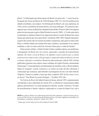 Laura de Mello e Souza / Revista de História 145 (2001), 61-86




     plural: “A informação que destas partes do Brasil vos posso dar...”, escrevia na In-
     formação das Terras do Brasil, de 1549 (Nobrega 1988: 97). José de Anchieta teria
     atitude semelhante, anos depois. Na Informação do Brasil e de suas capitanias, de
     1584, resolve o problema de forma direta e sem mais delongas: “Os primeiros por-
     tugueses que vieram ao Brasil [no singular] foram Pedro Álvares Cabral com alguma
     gente em uma nau que ia para a Índia Oriental no ano de 1500 [...]. E toda a província
     ao princípio se chamava Santa Cruz; depois prevaleceu o nome de Brasil por causa
     do pau que nela há que serve para tintas” (Anchieta 1988: 309). Naquele momento,
     a guerra dos nomes não era assunto de padres catequistas, para quem as lutas entre
     Deus e o Diabo tinham um sentido bem mais corpóreo, encarnando-se no esforço
                                                                                                               7
     cotidiano e cada vez mais estéril de converter almas para a vinha do Senhor .
         Outro jesuíta célebre, o Padre Fernão Cardim, também adotou sem problemas
     a designação de Brasil nos seus textos, ignorando a questão da nomenclatura
     anterior: Do clima e terra do Brasil e de algumas cousas notáveis que se acham
     assim na terra como no mar, e Do princípio e origem dos índios do Brasil e de seus
72   costumes, adoração e cerimônias. Devem ter sido escritos por volta de 1585, e foram
     publicados quarenta anos depois numa coletânea do inglês Purchas, denominada
                 8
     Pilgrimages . Contemporâneos da Informação de Anchieta, neles o Brasil também
     figura no singular: a parte começava a se tornar um todo devido sobretudo à
     colonização que avançava, aproximando os portugueses de um e de outro lado do
     Atlântico. Tornou-se célebre a frase que abre o capítulo XXV de Do clima e terra
     do Brasil: “Este Brasil é já outro Portugal...” (Cardim 1978: 66).
        Na Notícia do Brasil, de Gabriel Soares de Sousa, obra de 1587 e unanimemente
     considerada a mais importante do século XVI, a referência à nomenclatura dupla
     aparece pela primeira vez numa perspectiva distinta, secular e histórica. O relato
     do descobrimento é fatual e objetivo, explicando-se o nome de Santa Cruz, sob o


     dos Ilhéus, pode-se afirmar seu conhecimento direto das duas capitanias: é possível mesmo que es-
     tivesse em São Vicente, de cujas barras dá idéia tão precisa, e em outras capitanias intermédias. Em
     Pernambuco, certamente, não pisou” (Abreu 1932: 300).
     7
         Aludo aqui ao belo título do livro de Castelnau-L’Estoile 2000.
 