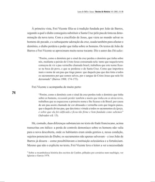 Laura de Mello e Souza / Revista de História 145 (2001), 61-86




        À primeira vista, Frei Vicente filia-se à tradição fundada por João de Barros,
     segundo a qual o diabo conseguira substituir a Santa Cruz pelo pau de tinta na deno-
     minação da nova terra. Com a crucifixão de Jesus, que viera ao mundo salvar os
     homens do pecado, e a subsequente adoração da cruz, usada também para afastar o
     demônio, o diabo perdera o poder que tinha sobre os homens. Os textos de João de
     Barros e Frei Vicente se aproximam muito nesse tocante. Diz o autor das Décadas:

                “Porém, como o demônio per o sinal da cruz perdeu o domínio que tinha sobre
                nós, mediante a paixão de Cristo Jesus consumada nela: tanto que naquela terra
                começou de vir o pau vermelho chamado brasil, trabalhou que este nome ficas-
                se na boca do povo, e que se perdesse o de Santa Cruz. Como que importava
                mais o nome de um pau que tinge panos: que daquele pau que deu tinta a todos
                os sacramentos per que somos salvos, per o sangue de Cristo Jesus que nele foi
                derramado” (Barros 1988: 174-175).

         Frei Vicente o acompanha de muito perto:

74              “Porém, como o demônio com o sinal da cruz perdeu todo o domínio que tinha
                sobre os homens, receando perder também o muito que tinha em os desta terra,
                trabalhou que se esquecesse o primeiro nome e lhe ficasse o de Brasil, por causa
                de um pau assim chamado de cor abrasada e vermelha com que tingem panos,
                que o daquele divino pau, que deu tinta e virtude a todos os sacramentos da Igreja,
                e sobre que ela foi edificada e ficou tão firme e bem fundada como sabemos”
                (Salvador s/d: 15).

         Há, contudo, duas diferenças substanciais no texto do frade franciscano, acima
     transcritas em itálico: a perda do controle demoníaco sobre os homens não valia
     para a nova descoberta, onde os habitantes eram ainda gentios e, nessa condição,
     sujeitos potenciais do Diabo; os sacramentos não apenas salvavam – e isso João de
     Barros já dissera – como possibilitavam a instituição eclesiástica e a fortaleciam.
     Mesmo que não o explicite no texto, Frei Vicente leva o leitor a ver a necessidade

     8
      Sobre a rocambolesca história dos escritos de Cardim, pilhados por corsários num naufrágio, ver
     Iglesias e Garcia 1978.
 