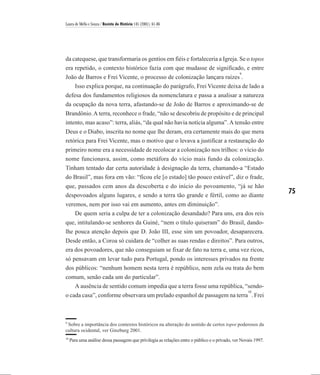 Laura de Mello e Souza / Revista de História 145 (2001), 61-86




da catequese, que transformaria os gentios em fiéis e fortaleceria a Igreja. Se o topos
era repetido, o contexto histórico fazia com que mudasse de significado, e entre
                                                                                                9
João de Barros e Frei Vicente, o processo de colonização lançara raízes .
   Isso explica porque, na continuação do parágrafo, Frei Vicente deixa de lado a
defesa dos fundamentos religiosos da nomenclatura e passa a analisar a natureza
da ocupação da nova terra, afastando-se de João de Barros e aproximando-se de
Brandônio. A terra, reconhece o frade, “não se descobriu de propósito e de principal
intento, mas acaso”: terra, aliás, “da qual não havia notícia alguma”. A tensão entre
Deus e o Diabo, inscrita no nome que lhe deram, era certamente mais do que mera
retórica para Frei Vicente, mas o motivo que o levava a justificar a restauração do
primeiro nome era a necessidade de recolocar a colonização nos trilhos: o vício do
nome funcionava, assim, como metáfora do vício mais fundo da colonização.
Tinham tentado dar certa autoridade à designação da terra, chamando-a “Estado
do Brasil”, mas fora em vão: “ficou ele [o estado] tão pouco estável”, diz o frade,
que, passados cem anos da descoberta e do início do povoamento, “já se hão
despovoados alguns lugares, e sendo a terra tão grande e fértil, como ao diante
                                                                                                                75
veremos, nem por isso vai em aumento, antes em diminuição”.
    De quem seria a culpa de ter a colonização desandado? Para uns, era dos reis
que, intitulando-se senhores da Guiné, “nem o título quiseram” do Brasil, dando-
lhe pouca atenção depois que D. João III, esse sim um povoador, desaparecera.
Desde então, a Coroa só cuidara de “colher as suas rendas e direitos”. Para outros,
era dos povoadores, que não conseguiam se fixar de fato na terra e, uma vez ricos,
só pensavam em levar tudo para Portugal, pondo os interesses privados na frente
dos públicos: “nenhum homem nesta terra é repúblico, nem zela ou trata do bem
comum, senão cada um do particular”.
   A ausência de sentido comum impedia que a terra fosse uma república, “sendo-
                                                                                                    10
o cada casa”, conforme observara um prelado espanhol de passagem na terra . Frei



9
 Sobre a importância dos contextos históricos na alteração do sentido de certos topoi poderosos da
cultura ocidental, ver Ginzburg 2001.
10
     Para uma análise dessa passagem que privilegia as relações entre o público e o privado, ver Novais 1997.
 