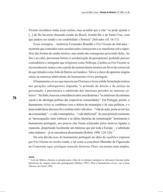 Laura de Mello e Souza / Revista de História 145 (2001), 61-86




     Vicente reconhece todas essas razões, mas acredita que a elas “se pode ajuntar a
     [...] de lhe haverem chamado estado do Brasil, tirando-lhe o de Santa Cruz, com
     que pudera ser estado e ter estabilidade e firmeza” (Salvador s/d: 16-17).
        Esses exemplos – Ambrósio Fernandes Brandão e Frei Vicente do Salvador –
     mostram que conteúdos mais secularizados começavam a se manifestar sob a super-
     fície das formas de cunho místico, mas ainda não conseguiam prescindir delas. Ao
     fim e ao cabo, persistiam limites à secularização do pensamento, podendo parecer
     contraditório e intrigante que religiosos como Nóbrega, Cardim ou Frei Vicente se
     incomodassem menos com a perda da nomenclatura mística em favor da comercial
     do que letrados como João de Barros ou Gandavo. Talvez a chave do aparente enigma
     esteja na natureza ambivalente do humanismo cívico português.
         O humanismo cívico que nascera em Florença e tivera sólida formulação teórica
     nas gerações subsequentes impunha “o primado do direito e da justiça na
     governação, e preconizava a submissão dos interesses privados ao interesse co-
     letivo”. Na Itália, houvera coincidência entre essa doutrina e “os interesses da estrutura
76   social e da ideologia política das respectivas comunidades”. Em Portugal, porém, o
     humanismo cívico se combinou com a defesa da monarquia e de suas políticas, e o
     tema nodal desse discurso foi o embate entre vida ativa – “vida de ação, posta ao serviço
     da comunidade” – e vida contemplativa – “vida intelectual”. Se num primeiro momento
     as “preocupações mais estéticas e as idéias literárias da romanização” dominaram o
     humanismo português, aos poucos elas foram eclipsadas pelos motivos ligados à
     expansão, despertando localmente um interesse que por toda a Europa – e sobretudo
                                                                                              11
     entre italianos – já se encontrava disseminado (Rebelo 1998: 124-126) .
         Há sem dúvida ecos do humanismo português na idéia de república expressa
     por Frei Vicente no trecho citado, e tal como a concebera Martinho de Figueiredo
     no Comentum super prologum naturalis historiae Plinii: em termos mais amplos,


     11
       Luís de Mattos chamou a atenção para o fato de os demais europeus se deixarem fascinar pelas
     narrativas de viagens antes dos portugueses (Mattos 1991). Para o humanismo cívico, ver o texto
     clássico de Garin 1993.
 