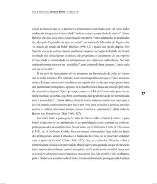 Laura de Mello e Souza / Revista de História 145 (2001), 61-86




capaz de abarcar não só os territórios diretamente controlados pelo rei como todos
os demais, integrantes da totalidade “onde se exerce a autoridade da civitas”. Sousa
Rebelo viu que essa nova conceituação mostrava “uma adaptação às realidades
trazidas pela Expansão, na qual se inclui”, no tempo de Martinho de Figueiredo,
“a criação do estado da Índia” (Rebelo 1998: 127). Quase um século depois, Frei
Vicente via-se às voltas com um problema concreto: a criação do Estado do Brasil,
inspirada nos antecedentes asiáticos, não propiciara o surgimento de um espírito
cívico, onde a comunidade se sobrepusesse aos interesses individuais. Por isso
nenhum homem na terra era “repúblico”, nem zelava do bem comum, “senão cada
um do particular”.
    Já os ecos do humanismo cívico presentes na formulação de João de Barros
são de outra natureza. Por um lado, num contexto político em que o Turco avançava
sobre a Europa, esses ecos vinculam-se ao espírito de cruzada que impregnou vários
dos humanistas portugueses, opondo-se ao pacifismo e à busca de soluções por meio
da concórdia religiosa. “Qual príncipe converteu à Fé de Cristo tantas províncias,
tanta multidão de almas, cuja bem-aventurança não pode deixar de ser comunicada
                                                                                        77
com a causa dela?.... Vossa Alteza, além de a seus naturais manter em muita paz e
justiça, manda continuamente por mar e por terra seus exércitos e grossas armadas
contra os infiéis, buscando sempre novos triunfos e vencimento”, diria João de
Barros nos Panegíricos (Dias 1969: 827).
   Por outro lado, a passagem de João de Barros sobre o Santo Lenho e o pau-
brasil relaciona-se ao profetismo e ao providencialismo comuns às crônicas
portuguesas dos descobrimentos. Nesta seara, o De Nobilitate Civile et Christiana
(1542), de D. Jerônimo Osório, fora um marco, sustentando “que todos os feitos
dos portugueses, desde a criação e a fundação do reino, só se poderiam entender
com a ajuda de Cristo” (Dias 1969: 132). Ora, o trecho das Décadas sobre a
nomenclatura mística e a comercial do Brasil sugere uma guinada no que diz respeito
tanto ao providencialismo quanto ao espírito de Cruzada contra o infiel: invocam-
se as ações salvacionistas portuguesas, mas o tom não é de triunfo, e sim de derrota,
pois o Diabo leva a melhor sobre Cristo. Como a colonização portuguesa da América
 