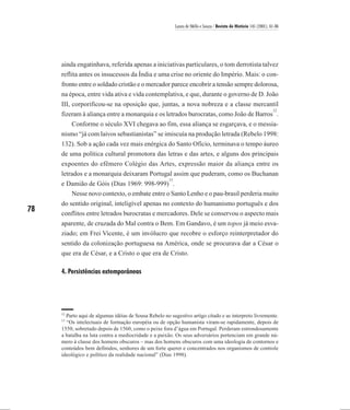 Laura de Mello e Souza / Revista de História 145 (2001), 61-86




     ainda engatinhava, referida apenas a iniciativas particulares, o tom derrotista talvez
     reflita antes os insucessos da Índia e uma crise no oriente do Império. Mais: o con-
     fronto entre o soldado cristão e o mercador parece encobrir a tensão sempre dolorosa,
     na época, entre vida ativa e vida contemplativa, e que, durante o governo de D. João
     III, corporificou-se na oposição que, juntas, a nova nobreza e a classe mercantil
                                                                                      12
     fizeram à aliança entre a monarquia e os letrados burocratas, como João de Barros .
        Conforme o século XVI chegava ao fim, essa aliança se esgarçava, e o messia-
     nismo “já com laivos sebastianistas” se imiscuía na produção letrada (Rebelo 1998:
     132). Sob a ação cada vez mais enérgica do Santo Ofício, terminava o tempo áureo
     de uma política cultural promotora das letras e das artes, e alguns dos principais
     expoentes do efêmero Colégio das Artes, expressão maior da aliança entre os
     letrados e a monarquia deixaram Portugal assim que puderam, como os Buchanan
                                                      13
     e Damião de Góis (Dias 1969: 998-999) .
        Nesse novo contexto, o embate entre o Santo Lenho e o pau-brasil perderia muito
     do sentido original, inteligível apenas no contexto do humanismo português e dos
78   conflitos entre letrados burocratas e mercadores. Dele se conservou o aspecto mais
     aparente, de cruzada do Mal contra o Bem. Em Gandavo, é um topos já meio esva-
     ziado; em Frei Vicente, é um invólucro que recobre o esforço reinterpretador do
     sentido da colonização portuguesa na América, onde se procurava dar a César o
     que era de César, e a Cristo o que era de Cristo.

     4. Persistências extemporâneas




     12
       Parto aqui de algumas idéias de Sousa Rebelo no sugestivo artigo citado e as interpreto livremente.
     13
       “Os intelectuais de formação européia ou de opção humanista viram-se rapidamente, depois de
     1550, sobretudo depois de 1560, como o peixe fora d’água em Portugal. Perderam estrondosamente
     a batalha na luta contra a mediocridade e a paixão. Os seus adversários pertenciam em grande nú-
     mero à classe dos homens obscuros – mas dos homens obscuros com uma ideologia de contornos e
     conteúdos bem definidos, senhores de um forte querer e concentrados nos organismos de controle
     ideológico e político da realidade nacional” (Dias 1998).
 