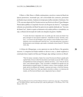 Laura de Mello e Souza / Revista de História 145 (2001), 61-86




   O Bem e o Mal, Deus e o Diabo continuariam a envolver o nome do Brasil em
épocas posteriores, mostrando que, sob a diversidade dos contextos, persistiam
profundos traços mentais. Andemos no tempo para melhor entender o fenômeno. Em
1728, cem anos depois de Frei Vicente escrever sua História do Brasil, Nuno Marques
                                                                                 14
Pereira daria a público o Compêndio Narrativo do Peregrino da América . A passagem
referente aos primórdios do Brasil faz parte de um capítulo dedicado aos “louvores
da Santa Cruz”, dentre os quais se destacam os de caráter político e cruzadístico, ou
seja, a eficácia da invocação do Lenho em situações de guerra e batalha:

               “E assim não houve imperador nem rei cristão que não usasse da Santa Cruz
               para conseguir as suas maiores empresas”, incluindo-se nessas “dívidas e mer-
               cês [...] os nossos reis de Portugal e seus vassalos a nosso Senhor Jesus Cristo”,
               inúmeras vezes socorridos pelo sinal da Cruz, “com cujo patrocínio venceram e
               desbarataram a seus inimigos, aprovando e exaltando a nossa Santa Fé” (Pereira
               1939: 89).

   A Afonso de Albuquerque, a cruz aparecera no mar da Pérsia e lhe garantira                       79
sucessos. A conquista da Etiópia também se devera à cruz, e, dando seqüência à
construção desse império de Deus por Portugal, algo análogo ocorrera no Brasil:

               “Não foi menos venerada a Santa Cruz nesta Província do Brasil, quando pelo
               capitão Pedro Álvares Cabral foi descoberto este Estado no ano de 1500. E assim,
               acompanhado de muitos portugueses, saltaram em terra [...] aos 3 dias do mês de
               maio, como afirmam alguns: e logo, arvorando o estandarte da sagrada cruz em
               demonstração de grande alegria, se celebrou a missa, e houve pregação, não fal-
               tando salvas de artilharia da Armada; e puseram por nome, a terra tão formosa,
               Província de Santa Cruz: título que depois converteu a cobiça, e os interesses do
               mundo, em Província do Brasil, como vulgarmente hoje se chama”.




14
  A data da publicação do livro de Nuno Marques Pereira é controversa, mas sigo a “Nota Prelimi-
nar” de Afrânio Peixoto, onde fica provado que a data da publicação é 1728 (Pereira 1939: V-XI;
Moraes 1969: 279).
 