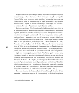Laura de Mello e Souza / Revista de História 145 (2001), 61-86




        Na pena do moralista Nuno Marques Pereira, invocava-se o tom providencialista
     e messiânico que o fim do humanismo fizera aflorar em Portugal, e que o padre
     Antonio Vieira, morto trinta anos antes, celebrizara em seus escritos. A cruz e a
     espada estavam juntas de novo na gênese do Brasil, aliás América, e a perda do
     primeiro nome, o sagrado, se devera, como no topos fundado por João de Barros,
     ao comércio. Por isso, o Peregrino tem inegável caráter residual.
         Dois anos depois, em 1730, Sebastião da Rocha Pitta publicaria uma História
     da América Portuguesa. A mudança no título não é gratuita, e a obra, obviamente
     engajada, pertencia ao contexto de exaltação dos feitos portugueses na América,
     bem típica do difícil período atravessado pela monarquia joanina, carente de afir-
     mação na Europa e acuada após vinte anos de ininterruptos levantes e sedições no
           15
     Brasil . Portugal e Brasil formavam um só corpo, e intelectuais contemporâneos a
     Pitta, ou uma geração mais jovens do que ele – Antonio Rodrigues da Costa,
     Alexandre de Gusmão, Dom Luís da Cunha – falariam, pela primeira vez após a
     morte de Vieira, da provável mudança da Corte para a América. É curioso que, em
80   contexto tão novo, retorne, mesmo se um tanto elíptica, a formulação tradicional,
     já então, como se viu, transformada em topos e bem afastada do significado primeiro.
         Após uma travessia perigosa, narra Rocha Pitta, Cabral aportou na nova terra,
     chamando-a Santa Cruz. Arvorou o estandarte da fé, disparou as peças de artilharia
     e fez rezar missa sobre um altar “que levantou entre aquele inculto arvoredo, que
     lhe serviu de dossel e de templo”, assistido por bárbaros admirados “mas
     reverentes”, prontos a abraçar – como depois o fizeram – a fé católica. “Este foi o
     primeiro descobrimento, este o primeiro nome desta região, que depois, esquecida
     de título tão superior, se chamou América, por Américo Vespúcio, e ultimamente
     Brasil pelo pau vermelho, ou cor de brasas, que produz” (Pitta 1880: 3).
        Nas várias licenças – da Academia Real, do Santo Ofício, do Conselho de Sua
     Majestade – que antecedem o texto de Pitta, somam-se os elogios à iniciativa de



     15
          Ver a respeito Bicalho e Souza 2000.
 