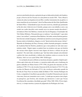 Laura de Mello e Souza / Revista de História 145 (2001), 61-86




escrever uma história da terra, a primeira de que se tinha notícia desde a de Gandavo,
já que a História de Frei Vicente só se descobrirá no século XIX. “Tem o Brasil a
ventura de achar na eloquência de um filho o melhor instrumento da sua glória e o
maior manifesto do seu luzimento”, dizia Frei Boaventura de São Gião, Qualificador
do Santo Ofício. “[A]tendendo ao que este autor escreveu, entendo que justamente
se lhe deve dar o título do novo Colombo, porque com o seu trabalho e com o seu
estudo nos soube descobrir outro mundo novo no mesmo mundo descoberto”,
reivindicava Dom José Barbosa, cronista da Casa de Bragança e Examinador das
Três Ordens Militares. Pitta permitia que se soubesse “com distinção” o que antes
estava “em confuso”, continuava Dom Barbosa. Até então, muitas histórias particu-
lares haviam contado desgraças, sobretudo nas narrativas acerca da guerra pernam-
bucana contra os holandeses; chegara a vez de “darem notícias das nossas vitórias”.
Martinho de Mendonça de Pina e Proença, célebre ilustrado português e membro
da Academia Real de História, ponderava que o tom poderia ter sido mais enco-
miástico ainda: “Algum reparo se poderá fazer na miudeza com que em história
tão sucinta relata alguns sucessos mais dignos de horror e silêncio do que de
                                                                                         81
memória”. Por outro lado, reconhecia que “não fazer deles menção seria diminuir
a glória dos leais encobrindo a infâmia dos traidores contra as severas leis da
História. Nihil veri non audet”(Pitta 1880: XXIII/segs).
    As oscilações de juízo refletem as incertezas da época, quando o Império peri-
clitava após trinta anos de levantes e a memória ainda ardia com a lembrança da
guerra emboaba em Minas Gerais (1707-1709), da guerra dos mascates em Per-
nambuco (1709-1711), das invasões francesas do Rio de Janeiro (1710-1711), das
revoltas do Maneta em Salvador (1711), dos revoltosos enforcados quando da
Revolta do Terço Novo na mesma cidade da Bahia (1728). Antonio Rodrigues da
Costa, o enigmático Conselheiro que presidiu o Conselho Ultramarino por mais de
vinte anos, fazia um comentário seco e curto: “e ainda que me parece mais elogio,
ou panegírico, que história, não entendo que desmerece o autor que Vossas
Excelências lhe concedam a faculdade que pede” (Pitta 1880: XIX). O livro impri-
miu-se, e o tempo mostrou a justeza do julgamento de Rodrigues da Costa.
 