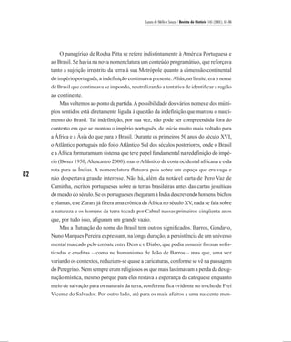 Laura de Mello e Souza / Revista de História 145 (2001), 61-86




         O panegírico de Rocha Pitta se refere indistintamente à América Portuguesa e
     ao Brasil. Se havia na nova nomenclatura um conteúdo programático, que reforçava
     tanto a sujeição irrestrita da terra à sua Metrópole quanto a dimensão continental
     do império português, a indefinição continuava presente. Aliás, no limite, era o nome
     de Brasil que continuava se impondo, neutralizando a tentativa de identificar a região
     ao continente.
         Mas voltemos ao ponto de partida. A possibilidade dos vários nomes e dos múlti-
     plos sentidos está diretamente ligada à questão da indefinição que marcou o nasci-
     mento do Brasil. Tal indefinição, por sua vez, não pode ser compreendida fora do
     contexto em que se montou o império português, de início muito mais voltado para
     a África e a Ásia do que para o Brasil. Durante os primeiros 50 anos do século XVI,
     o Atlântico português não foi o Atlântico Sul dos séculos posteriores, onde o Brasil
     e a África formaram um sistema que teve papel fundamental na redefinição do impé-
     rio (Boxer 1950; Alencastro 2000), mas o Atlântico da costa ocidental africana e o da
     rota para as Índias. A nomenclatura flutuava pois sobre um espaço que era vago e
82   não despertava grande interesse. Não há, além da notável carta de Pero Vaz de
     Caminha, escritos portugueses sobre as terras brasileiras antes das cartas jesuíticas
     do meado do século. Se os portugueses chegaram à Índia descrevendo homens, bichos
     e plantas, e se Zurara já fizera uma crônica da África no século XV, nada se fala sobre
     a natureza e os homens da terra tocada por Cabral nesses primeiros cinqüenta anos
     que, por tudo isso, afiguram um grande vazio.
         Mas a flutuação do nome do Brasil tem outros significados. Barros, Gandavo,
     Nuno Marques Pereira expressam, na longa duração, a persistência de um universo
     mental marcado pelo embate entre Deus e o Diabo, que podia assumir formas sofis-
     ticadas e eruditas – como no humanismo de João de Barros – mas que, uma vez
     variando os contextos, reduziam-se quase a caricaturas, conforme se vê na passagem
     do Peregrino. Nem sempre eram religiosos os que mais lastimavam a perda da desig-
     nação mística, mesmo porque para eles restava a esperança da catequese enquanto
     meio de salvação para os naturais da terra, conforme fica evidente no trecho de Frei
     Vicente do Salvador. Por outro lado, até para os mais afeitos a uma nascente men-
 
